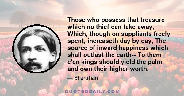 Those who possess that treasure which no thief can take away, Which, though on suppliants freely spent, increaseth day by day, The source of inward happiness which shall outlast the earth-- To them e'en kings should