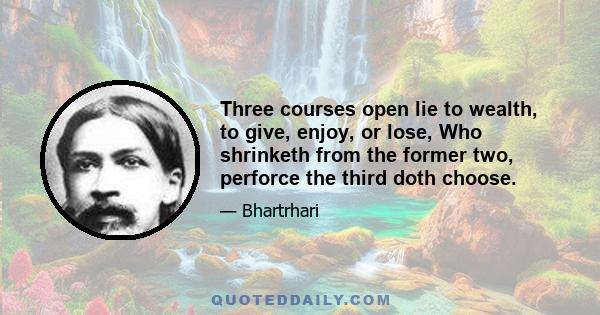 Three courses open lie to wealth, to give, enjoy, or lose, Who shrinketh from the former two, perforce the third doth choose.