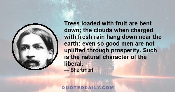 Trees loaded with fruit are bent down; the clouds when charged with fresh rain hang down near the earth: even so good men are not uplifted through prosperity. Such is the natural character of the liberal.