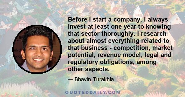 Before I start a company, I always invest at least one year to knowing that sector thoroughly. I research about almost everything related to that business - competition, market potential, revenue model, legal and