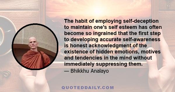 The habit of employing self-deception to maintain one's self esteem has often become so ingrained that the first step to developing accurate self-awareness is honest acknowledgment of the existence of hidden emotions,