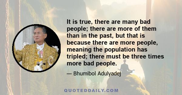 It is true, there are many bad people; there are more of them than in the past, but that is because there are more people, meaning the population has tripled; there must be three times more bad people.