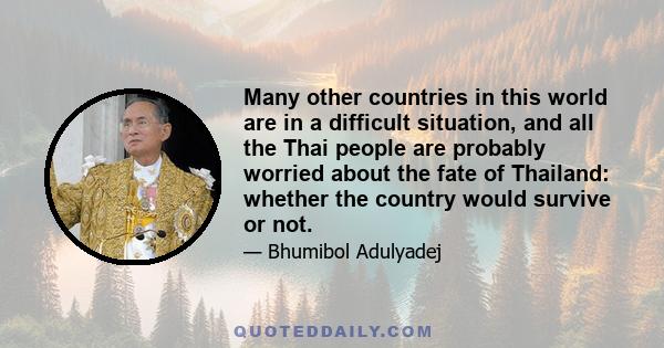 Many other countries in this world are in a difficult situation, and all the Thai people are probably worried about the fate of Thailand: whether the country would survive or not.