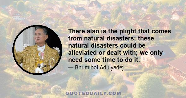 There also is the plight that comes from natural disasters; these natural disasters could be alleviated or dealt with; we only need some time to do it.