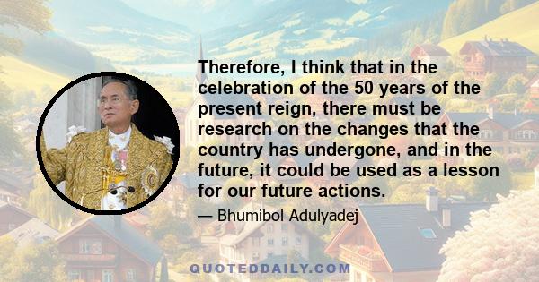 Therefore, I think that in the celebration of the 50 years of the present reign, there must be research on the changes that the country has undergone, and in the future, it could be used as a lesson for our future