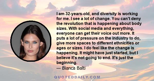 I am 32-years-old, and diversity is working for me. I see a lot of change. You can't deny the revolution that is happening about body sizes. With social media and everything, everyone can get their voice out more. It