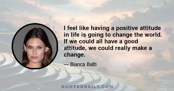 I feel like having a positive attitude in life is going to change the world. If we could all have a good attitude, we could really make a change.