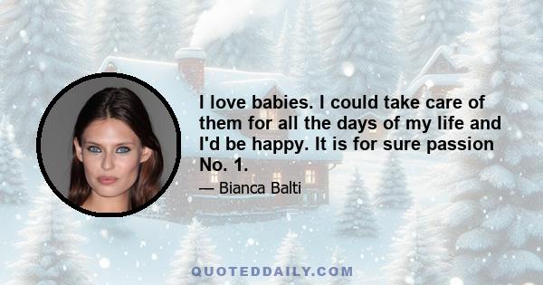 I love babies. I could take care of them for all the days of my life and I'd be happy. It is for sure passion No. 1.