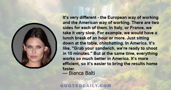 It's very different - the European way of working and the American way of working. There are two sides for each of them. In Italy, or France, we take it very slow. For example, we would have a lunch break of an hour or