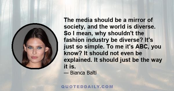 The media should be a mirror of society, and the world is diverse. So I mean, why shouldn't the fashion industry be diverse? It's just so simple. To me it's ABC, you know? It should not even be explained. It should just 