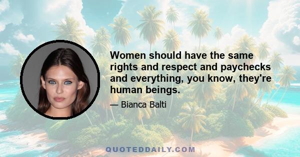 Women should have the same rights and respect and paychecks and everything, you know, they're human beings.