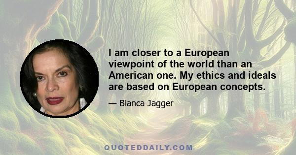 I am closer to a European viewpoint of the world than an American one. My ethics and ideals are based on European concepts.