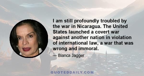 I am still profoundly troubled by the war in Nicaragua. The United States launched a covert war against another nation in violation of international law, a war that was wrong and immoral.