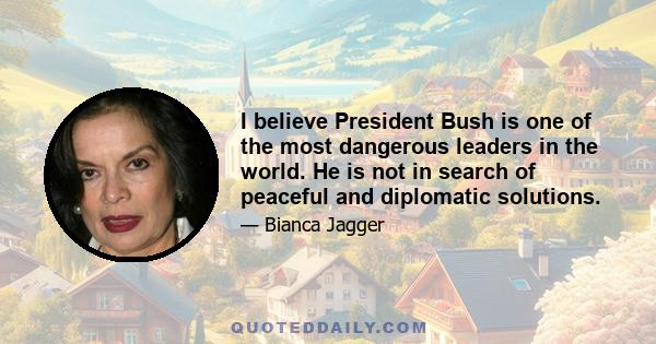 I believe President Bush is one of the most dangerous leaders in the world. He is not in search of peaceful and diplomatic solutions.