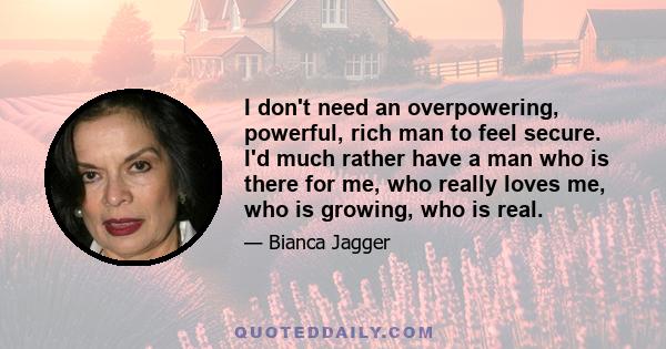 I don't need an overpowering, powerful, rich man to feel secure. I'd much rather have a man who is there for me, who really loves me, who is growing, who is real.