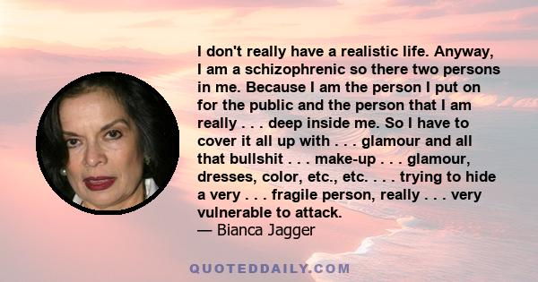 I don't really have a realistic life. Anyway, I am a schizophrenic so there two persons in me. Because I am the person I put on for the public and the person that I am really . . . deep inside me. So I have to cover it