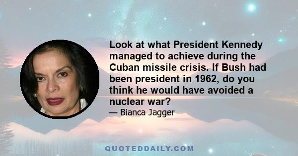 Look at what President Kennedy managed to achieve during the Cuban missile crisis. If Bush had been president in 1962, do you think he would have avoided a nuclear war?