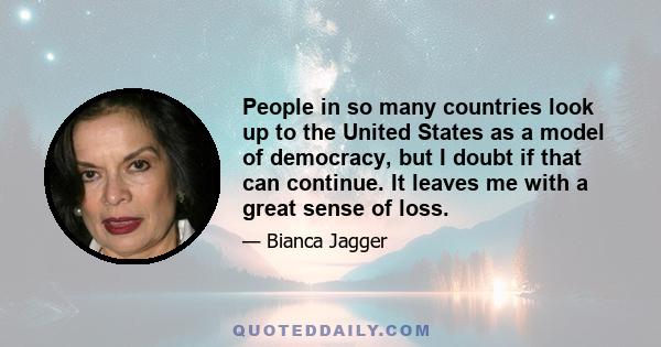 People in so many countries look up to the United States as a model of democracy, but I doubt if that can continue. It leaves me with a great sense of loss.