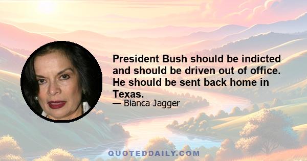 President Bush should be indicted and should be driven out of office. He should be sent back home in Texas.