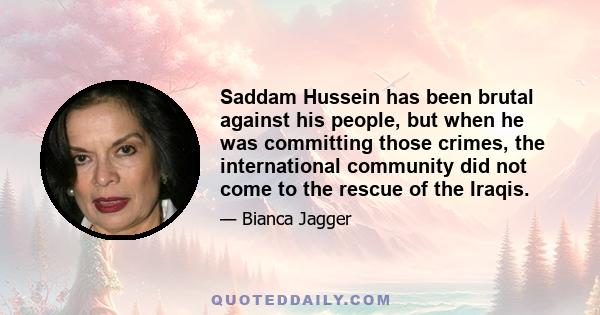 Saddam Hussein has been brutal against his people, but when he was committing those crimes, the international community did not come to the rescue of the Iraqis.