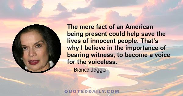 The mere fact of an American being present could help save the lives of innocent people. That's why I believe in the importance of bearing witness, to become a voice for the voiceless.