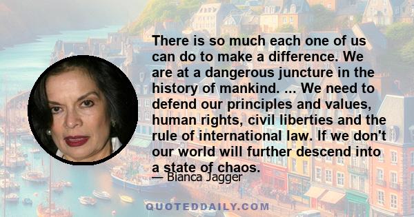 There is so much each one of us can do to make a difference. We are at a dangerous juncture in the history of mankind. ... We need to defend our principles and values, human rights, civil liberties and the rule of