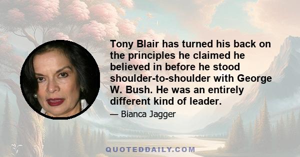 Tony Blair has turned his back on the principles he claimed he believed in before he stood shoulder-to-shoulder with George W. Bush. He was an entirely different kind of leader.