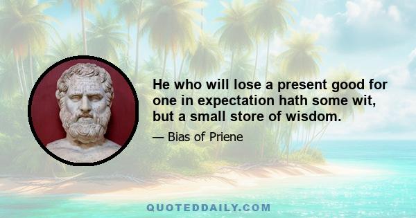 He who will lose a present good for one in expectation hath some wit, but a small store of wisdom.