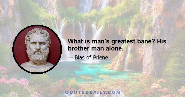 What is man's greatest bane? His brother man alone.