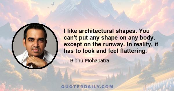 I like architectural shapes. You can't put any shape on any body, except on the runway. In reality, it has to look and feel flattering.