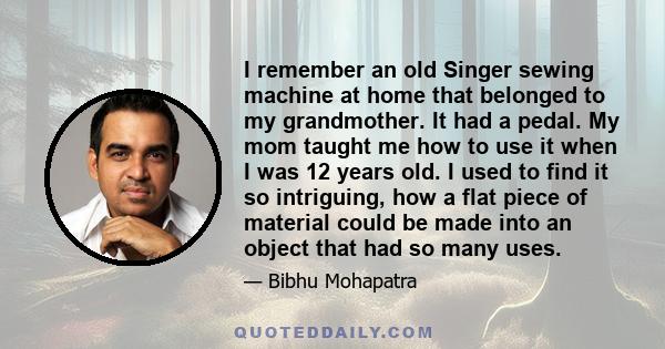 I remember an old Singer sewing machine at home that belonged to my grandmother. It had a pedal. My mom taught me how to use it when I was 12 years old. I used to find it so intriguing, how a flat piece of material