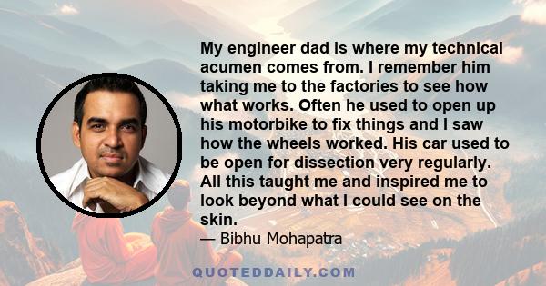 My engineer dad is where my technical acumen comes from. I remember him taking me to the factories to see how what works. Often he used to open up his motorbike to fix things and I saw how the wheels worked. His car