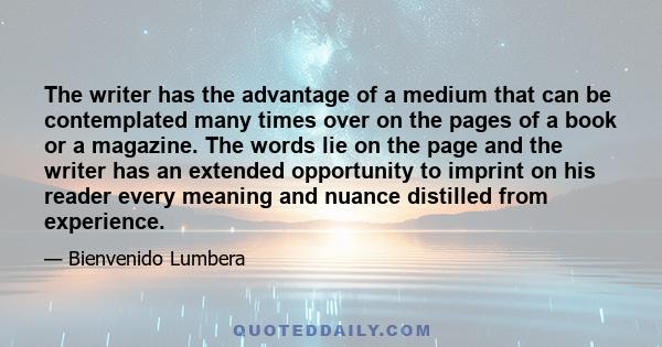 The writer has the advantage of a medium that can be contemplated many times over on the pages of a book or a magazine. The words lie on the page and the writer has an extended opportunity to imprint on his reader every 