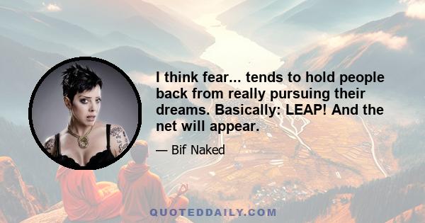 I think fear... tends to hold people back from really pursuing their dreams. Basically: LEAP! And the net will appear.