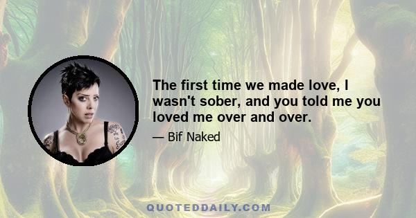 The first time we made love, I wasn't sober, and you told me you loved me over and over.