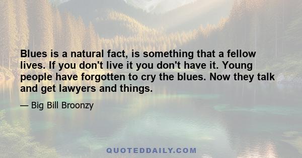 Blues is a natural fact, is something that a fellow lives. If you don't live it you don't have it. Young people have forgotten to cry the blues. Now they talk and get lawyers and things.