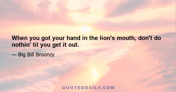 When you got your hand in the lion's mouth, don't do nothin' til you get it out.