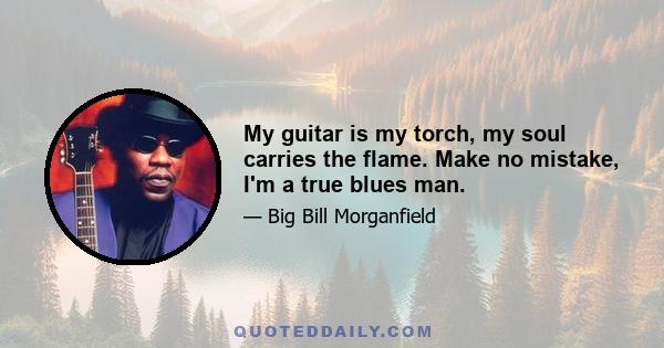 My guitar is my torch, my soul carries the flame. Make no mistake, I'm a true blues man.