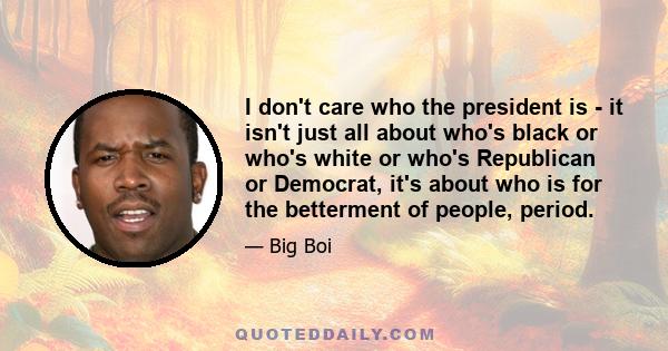 I don't care who the president is - it isn't just all about who's black or who's white or who's Republican or Democrat, it's about who is for the betterment of people, period.