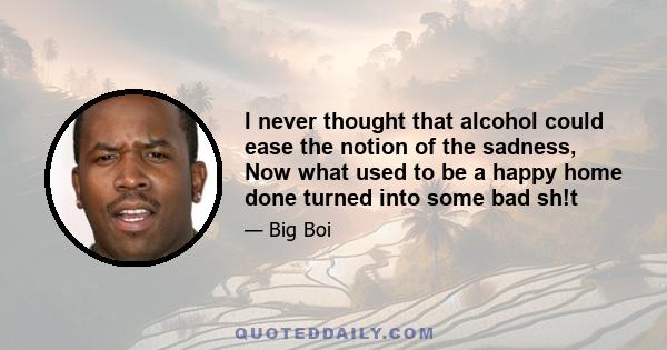 I never thought that alcohol could ease the notion of the sadness, Now what used to be a happy home done turned into some bad sh!t