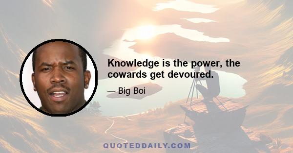 Knowledge is the power, the cowards get devoured.