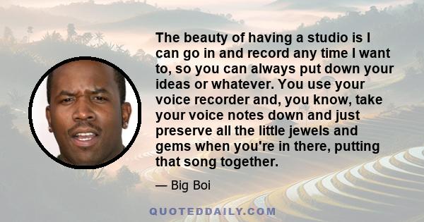 The beauty of having a studio is I can go in and record any time I want to, so you can always put down your ideas or whatever. You use your voice recorder and, you know, take your voice notes down and just preserve all