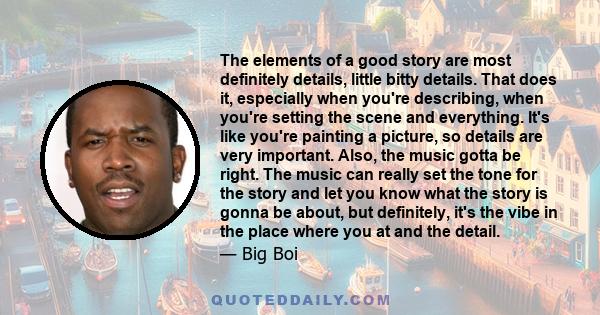 The elements of a good story are most definitely details, little bitty details. That does it, especially when you're describing, when you're setting the scene and everything. It's like you're painting a picture, so