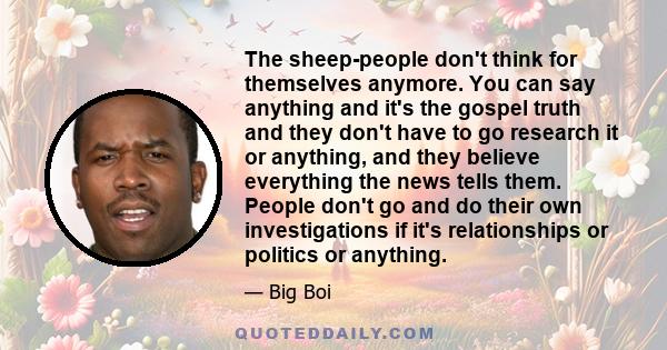 The sheep-people don't think for themselves anymore. You can say anything and it's the gospel truth and they don't have to go research it or anything, and they believe everything the news tells them. People don't go and 