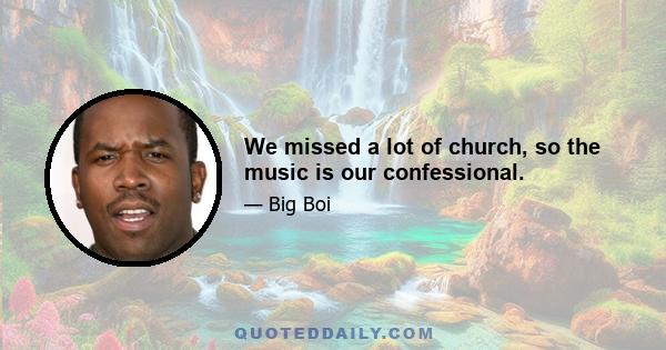 We missed a lot of church, so the music is our confessional.