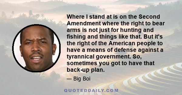 Where I stand at is on the Second Amendment where the right to bear arms is not just for hunting and fishing and things like that. But it's the right of the American people to have a means of defense against a