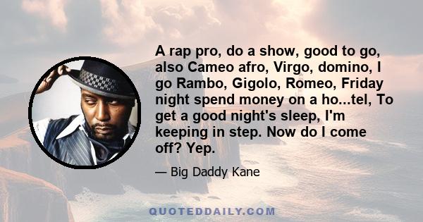 A rap pro, do a show, good to go, also Cameo afro, Virgo, domino, I go Rambo, Gigolo, Romeo, Friday night spend money on a ho...tel, To get a good night's sleep, I'm keeping in step. Now do I come off? Yep.