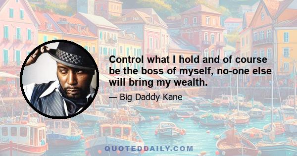 Control what I hold and of course be the boss of myself, no-one else will bring my wealth.