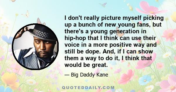 I don't really picture myself picking up a bunch of new young fans, but there's a young generation in hip-hop that I think can use their voice in a more positive way and still be dope. And, if I can show them a way to