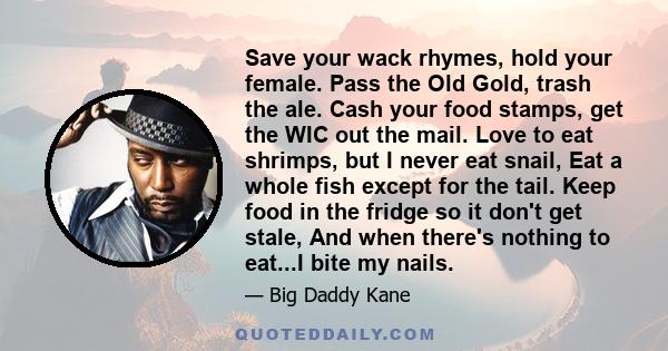 Save your wack rhymes, hold your female. Pass the Old Gold, trash the ale. Cash your food stamps, get the WIC out the mail. Love to eat shrimps, but I never eat snail, Eat a whole fish except for the tail. Keep food in